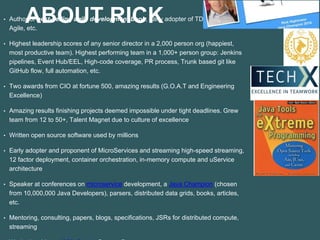 ABOUT RICK• Author of best-selling agile development book, early adopter of TDD, DevOps,
Agile, etc.
• Highest leadership scores of any senior director in a 2,000 person org (happiest,
most productive team). Highest performing team in a 1,000+ person group: Jenkins
pipelines, Event Hub/EEL, High-code coverage, PR process, Trunk based git like
GitHub flow, full automation, etc.
• Two awards from CIO at fortune 500, amazing results (G.O.A.T and Engineering
Excellence)
• Amazing results finishing projects deemed impossible under tight deadlines. Grew
team from 12 to 50+, Talent Magnet due to culture of excellence
• Written open source software used by millions
• Early adopter and proponent of MicroServices and streaming high-speed streaming,
12 factor deployment, container orchestration, in-memory compute and uService
architecture
• Speaker at conferences on microservice development, a Java Champion (chosen
from 10,000,000 Java Developers), parsers, distributed data grids, books, articles,
etc.
• Mentoring, consulting, papers, blogs, specifications, JSRs for distributed compute,
streaming
 