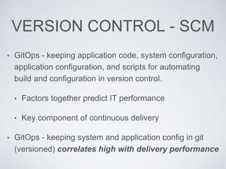 VERSION CONTROL - SCM
• GitOps - keeping application code, system configuration,
application configuration, and scripts for automating
build and configuration in version control.
• Factors together predict IT performance
• Key component of continuous delivery
• GitOps - keeping system and application config in git
(versioned) correlates high with delivery performance
 