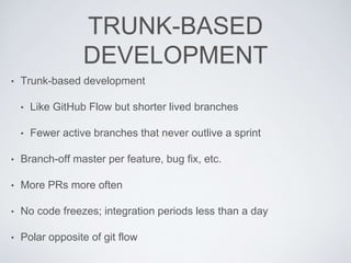 TRUNK-BASED
DEVELOPMENT
• Trunk-based development
• Like GitHub Flow but shorter lived branches
• Fewer active branches that never outlive a sprint
• Branch-off master per feature, bug fix, etc.
• More PRs more often
• No code freezes; integration periods less than a day
• Polar opposite of git flow
 