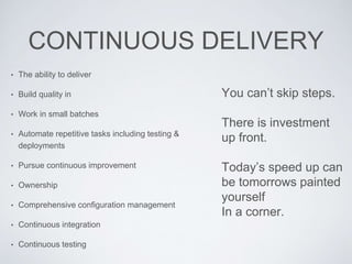 CONTINUOUS DELIVERY
• The ability to deliver
• Build quality in
• Work in small batches
• Automate repetitive tasks including testing &
deployments
• Pursue continuous improvement
• Ownership
• Comprehensive configuration management
• Continuous integration
• Continuous testing
You can’t skip steps.
There is investment
up front.
Today’s speed up can
be tomorrows painted
yourself
In a corner.
 