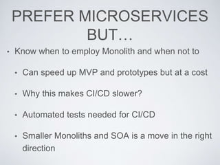 PREFER MICROSERVICES
BUT…
• Know when to employ Monolith and when not to
• Can speed up MVP and prototypes but at a cost
• Why this makes CI/CD slower?
• Automated tests needed for CI/CD
• Smaller Monoliths and SOA is a move in the right
direction
 