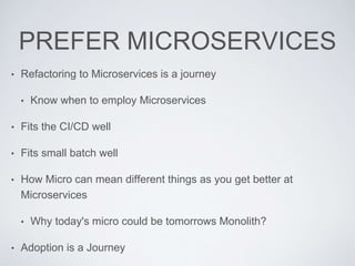 PREFER MICROSERVICES
• Refactoring to Microservices is a journey
• Know when to employ Microservices
• Fits the CI/CD well
• Fits small batch well
• How Micro can mean different things as you get better at
Microservices
• Why today's micro could be tomorrows Monolith?
• Adoption is a Journey
 
