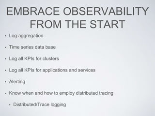 EMBRACE OBSERVABILITY
FROM THE START
• Log aggregation
• Time series data base
• Log all KPIs for clusters
• Log all KPIs for applications and services
• Alerting
• Know when and how to employ distributed tracing
• Distributed/Trace logging
 