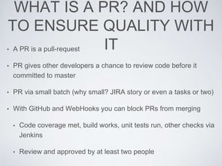WHAT IS A PR? AND HOW
TO ENSURE QUALITY WITH
IT• A PR is a pull-request
• PR gives other developers a chance to review code before it
committed to master
• PR via small batch (why small? JIRA story or even a tasks or two)
• With GitHub and WebHooks you can block PRs from merging
• Code coverage met, build works, unit tests run, other checks via
Jenkins
• Review and approved by at least two people
 