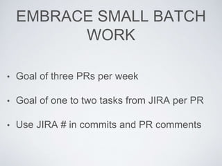 EMBRACE SMALL BATCH
WORK
• Goal of three PRs per week
• Goal of one to two tasks from JIRA per PR
• Use JIRA # in commits and PR comments
 