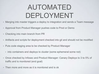 AUTOMATED
DEPLOYMENT
• Merging into master triggers a deploy to integration and sends a Team message
• Approval from Product Manager pushes code to Prod or Demo
• Checking into main branch from PR
• Artifacts and scripts for deployment checked into git and should not be modified
• Puts code staging area to be checked by Product Manager
• into containers and deploys to cluster (some ephemeral some not)
• Once checked by Infosec and Product Manager: Canary Deploys to 3 to 5% of
traffic and is monitored (end goal)
• Then more and more as it is monitored and is ok
 