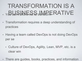 TRANSFORMATION IS A
BUSINESS IMPERATIVE• You can’t afford not to transform
• Transformation requires a deep understanding of
practices
• Having a team called DevOps is not doing DevOps
per se
• Culture of DevOps, Agility, Lean, MVP, etc. is a
clear win
• There are guides, books, practices, and information
 
