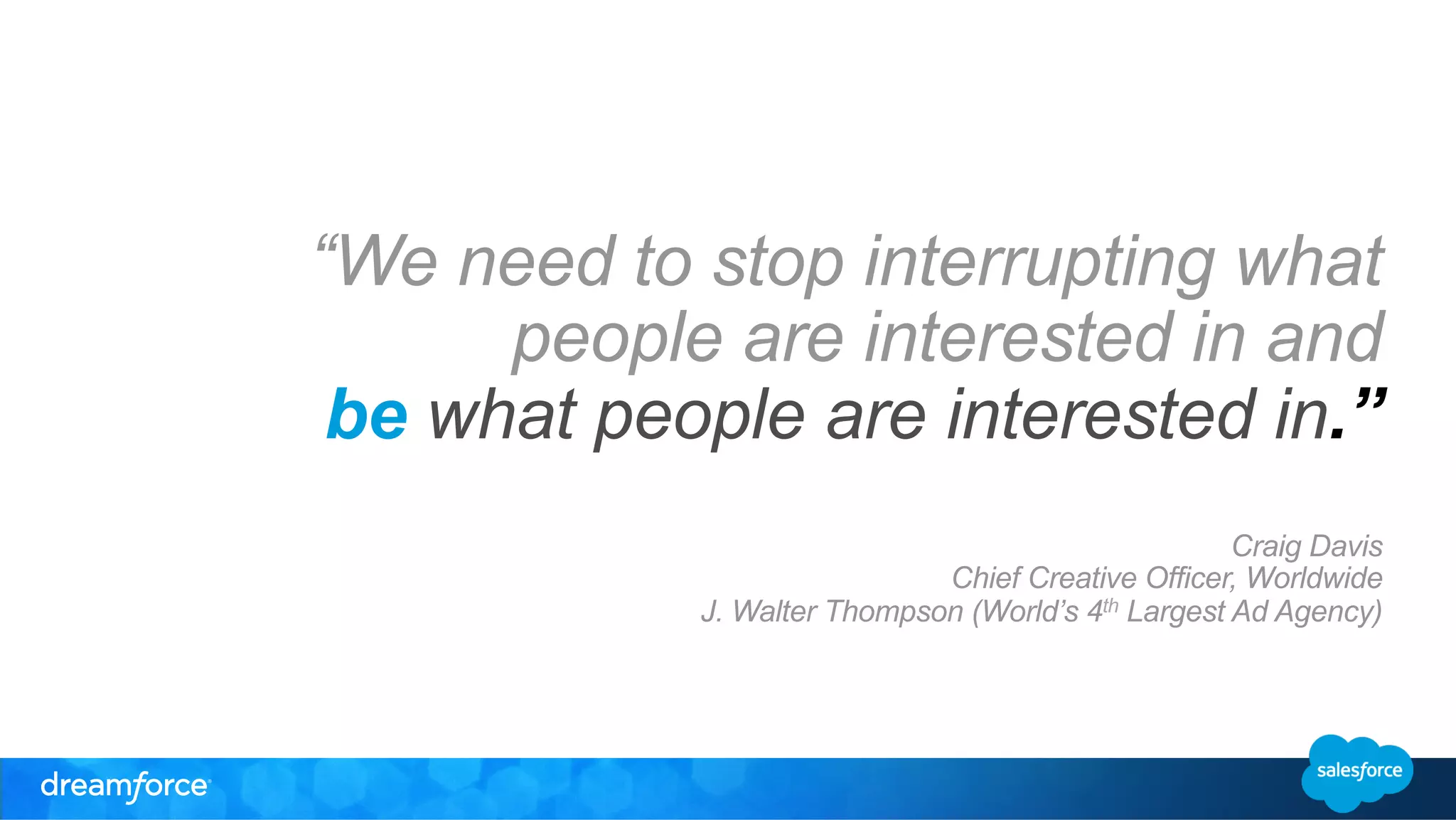 “We need to stop interrupting what 
people are interested in and 
be what people are interested in.” 
Craig Davis 
Chief Creative Officer, Worldwide 
J. Walter Thompson (World’s 4th Largest Ad Agency) 
 