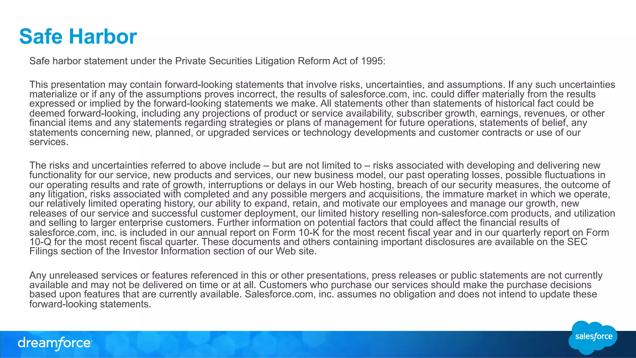 Safe Harbor 
Safe harbor statement under the Private Securities Litigation Reform Act of 1995: 
This presentation may contain forward-looking statements that involve risks, uncertainties, and assumptions. If any such uncertainties 
materialize or if any of the assumptions proves incorrect, the results of salesforce.com, inc. could differ materially from the results 
expressed or implied by the forward-looking statements we make. All statements other than statements of historical fact could be 
deemed forward-looking, including any projections of product or service availability, subscriber growth, earnings, revenues, or other 
financial items and any statements regarding strategies or plans of management for future operations, statements of belief, any 
statements concerning new, planned, or upgraded services or technology developments and customer contracts or use of our 
services. 
The risks and uncertainties referred to above include – but are not limited to – risks associated with developing and delivering new 
functionality for our service, new products and services, our new business model, our past operating losses, possible fluctuations in 
our operating results and rate of growth, interruptions or delays in our Web hosting, breach of our security measures, the outcome of 
any litigation, risks associated with completed and any possible mergers and acquisitions, the immature market in which we operate, 
our relatively limited operating history, our ability to expand, retain, and motivate our employees and manage our growth, new 
releases of our service and successful customer deployment, our limited history reselling non-salesforce.com products, and utilization 
and selling to larger enterprise customers. Further information on potential factors that could affect the financial results of 
salesforce.com, inc. is included in our annual report on Form 10-K for the most recent fiscal year and in our quarterly report on Form 
10-Q for the most recent fiscal quarter. These documents and others containing important disclosures are available on the SEC 
Filings section of the Investor Information section of our Web site. 
Any unreleased services or features referenced in this or other presentations, press releases or public statements are not currently 
available and may not be delivered on time or at all. Customers who purchase our services should make the purchase decisions 
based upon features that are currently available. Salesforce.com, inc. assumes no obligation and does not intend to update these 
forward-looking statements. 
 