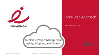 Copyright ©2015. All rights Reserved Innovative-e, Inc.
Three Step Approach
February 25, 2015
Accelerate Project Management
Agility, Adoption, and Control
 