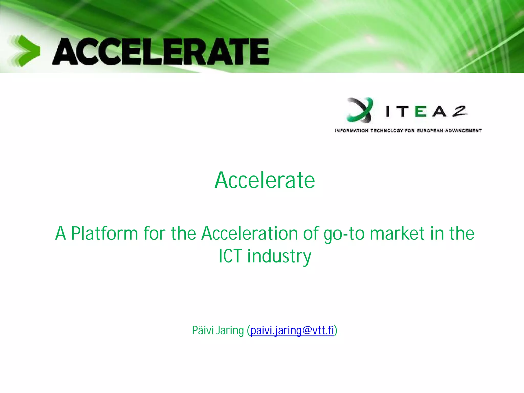 Accelerate
A Platform for the Acceleration of go-to market in the
ICT industry
Päivi Jaring (paivi.jaring@vtt.fi)