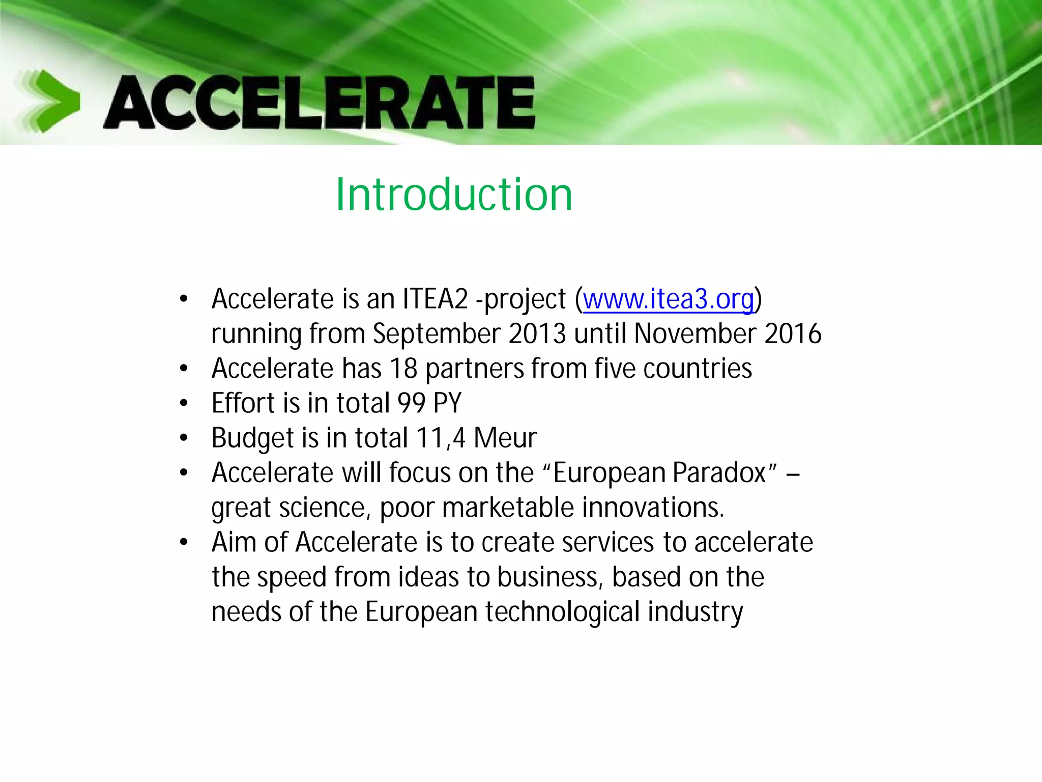 • Accelerate is an ITEA2 -project (www.itea3.org)
running from September 2013 until November 2016
• Accelerate has 18 partners from five countries
• Effort is in total 99 PY
• Budget is in total 11,4 Meur
• Accelerate will focus on the “European Paradox” –
great science, poor marketable innovations.
• Aim of Accelerate is to create services to accelerate
the speed from ideas to business, based on the
needs of the European technological industry
Introduction