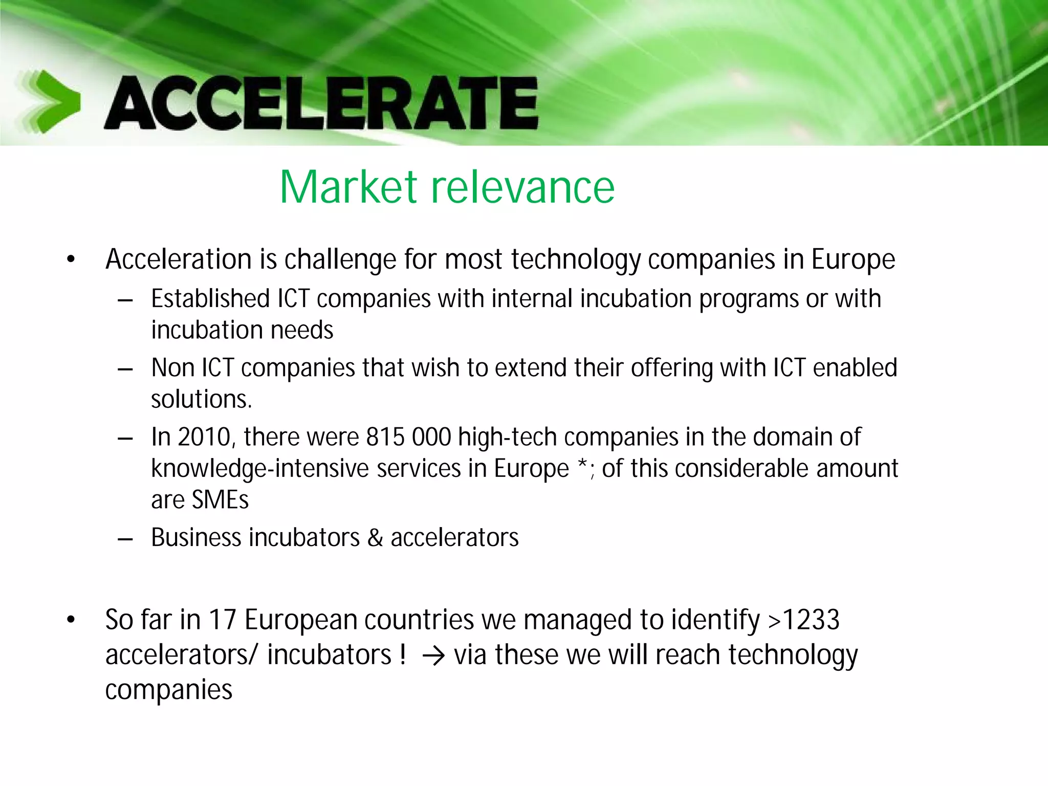 • Acceleration is challenge for most technology companies in Europe
– Established ICT companies with internal incubation programs or with
incubation needs
– Non ICT companies that wish to extend their offering with ICT enabled
solutions.
– In 2010, there were 815 000 high-tech companies in the domain of
knowledge-intensive services in Europe *; of this considerable amount
are SMEs
– Business incubators & accelerators
• So far in 17 European countries we managed to identify >1233
accelerators/ incubators ! via these we will reach technology
companies
Market relevance