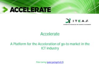 Accelerate
A Platform for the Acceleration of go-to market in the
ICT industry
Päivi Jaring (paivi.jaring@vtt.fi)
 