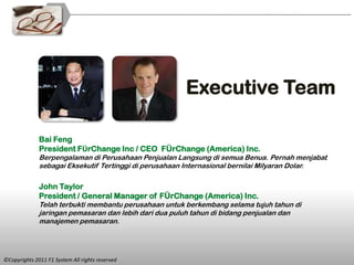 Executive Team

              Bai Feng
              President FÜrChange Inc / CEO FÜrChange (America) Inc.
              Berpengalaman di Perusahaan Penjualan Langsung di semua Benua. Pernah menjabat
              sebagai Eksekutif Tertinggi di perusahaan Internasional bernilai Milyaran Dolar.

              John Taylor
              President / General Manager of FÜrChange (America) Inc.
              Telah terbukti membantu perusahaan untuk berkembang selama tujuh tahun di
              jaringan pemasaran dan lebih dari dua puluh tahun di bidang penjualan dan
              manajemen pemasaran.




©Copyrights 2011 F1 System All rights reserved
 