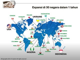 Expansi di 30 negara dalam 1 tahun

                                                                    KAZAKHSTAN
                CANADA                           POLAND
                                HUNGARY                   UKRAINE
                                                                                     RUSSIA
                                                                    GREECE                      SRI LANKA



                                                                                                            HONG KONG

          USA                                      ROMANIA
                                                                                                       TAIWAN

                                                    ITALY                                           MYANMAR
                                                                                                    THAILAND
                                                  CAMEROON                                             PHILIPINES
                         MEXICO

                   COLOMBIA
                                                                             INDIA
                                                   GHANA
                      PERU
                                                            CONGO
                                                                     KENYA
                             BRAZIL                                                  MALAYSIA
                                                                         UGANDA
                                                 NIGERIA
                                                               ANGOLA                      INDONESIA

©Copyrights 2011 F1 System All rights reserved
 