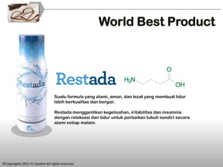 World Best Product




                                 Suatu formula yang alami, aman, dan lezat yang membuat tidur
                                 lebih berkualitas dan bergizi.

                                 Restada menggantikan kegelisahan, iritabilitas dan insomnia
                                 dengan relaksasi dan tidur untuk perbaikan tubuh sendiri secara
                                 alami setiap malam.




©Copyrights 2011 F1 System All rights reserved
 