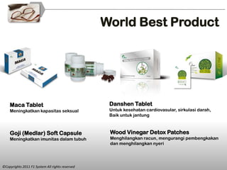 World Best Product




    Maca Tablet                                   Danshen Tablet
    Meningkatkan kapasitas seksual                Untuk kesehatan cardiovasular, sirkulasi darah,
                                                  Baik untuk jantung



    Goji (Medlar) Soft Capsule                    Wood Vinegar Detox Patches
    Meningkatkan imunitas dalam tubuh             Menghilangkan racun, mengurangi pembengkakan
                                                  dan menghilangkan nyeri




©Copyrights 2011 F1 System All rights reserved
 