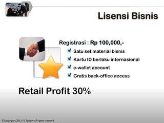 Lisensi Bisnis

                                                 Registrasi : Rp 100,000,-
                                                      Satu set material bisnis
                                                      Kartu ID berlaku internasional
                                                      e-wallet account
                                                      Gratis back-office access


              Retail Profit 30%


©Copyrights 2011 F1 System All rights reserved
 