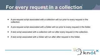 For every request in a collection
● A pre-request script associated with a collection will run prior to every request in the
collection.
● A pre-request script associated with a folder will run prior to every request in the folder.
● A test script associated with a collection will run after every request in the collection.
● A test script associated with a folder will run after after request in the folder.
 