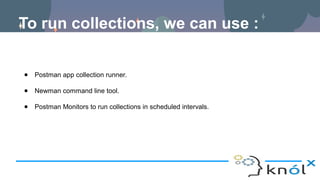 To run collections, we can use :
● Postman app collection runner.
● Newman command line tool.
● Postman Monitors to run collections in scheduled intervals.
 