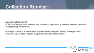 Collection Runner
As we already know that
Collections are groups of requests that can be run together as a series of requests, against a
corresponding environment.
Running a collection is useful when you want to automate API testing. When you run a
collection, you send all requests in your collection one after another.
 