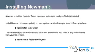 Installing Newman :
Newman is built on Node.js. To run Newman, make sure you have Node.js installed.
Install Newman from npm globally on your system, which allows you to run it from anywhere.
$ npm install -g newman
The easiest way to run Newman is to run it with a collection. You can run any collection file
from your file system.
$ newman run mycollection.json
 