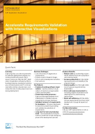 SAP Solution Brief
Solution Extensions
SAP Application Visualization
Accelerate Requirements Validation
with Interactive Visualizations
Business Challenges
•• Lack of business-IT alignment on
requirements
•• Projects stuck in blueprint stages
•• Out-of-control development activities
•• Cost overruns
Key Features
•• Creation of working software visual-
izations – Quickly construct visual-
izations of solutions using reusable
content and templates
•• Closed-loop review processes –
Capture meaningful feedback from
stakeholders to validate business
requirements and user interfaces
•• Validated “pictures” of requirements
for developers – Empower developers
to execute on projects by providing
well-validated visualizations of
requirements
•• Jump-start for test script develop-
ment – Use visualizations of require-
ments to create test scripts during any
phase of the development process
Business Benefits
•• Reduce costs by accelerating require-
ments validation and user acceptance
and reducing rework
•• Increase productivity by fully validat-
ing requirements and usability of the
proposed design
•• Improve quality via a thorough valida-
tion of business requirements by
stakeholders
•• Drive continuous improvement by
accessing original visualizations and
adapting them to meet evolving
requirements
•• Boost self-sufficiency with the ability
to trace requirements from their initial
development, through all aspects of
change
For More Information
Call your SAP representative or visit us
online at www.sap.com/solutions
/solutionextensions/index.epx.
Summary
Capturing clear, accurate requirements
for software development projects is a
notoriously difficult process. But it
doesn’t have to be. With the SAP® Appli-
cation Visualization software by iRise, a
leading enterprise visualization solution,
you can help business and IT communi-
cate better, define a shared vision, and
reduce the risk of costly project overruns
during development.
Quick Facts
 