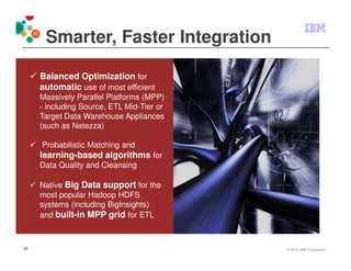 Smarter, Faster Integration

     Balanced Optimization for
     automatic use of most efficient
     Massively Parallel Platforms (MPP)
     - including Source, ETL Mid-Tier or
     Target Data Warehouse Appliances
     (such as Netezza)

     Probabilistic Matching and
     learning-based algorithms for
     Data Quality and Cleansing

     Native Big Data support for the
     most popular Hadoop HDFS
     systems (including BigInsights)
     and built-in MPP grid for ETL



29                                         © 2012 IBM Corporation
 