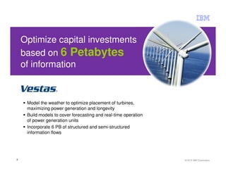 Optimize capital investments
    based on 6 Petabytes
    of information



     Model the weather to optimize placement of turbines,
     maximizing power generation and longevity
     Build models to cover forecasting and real-time operation
     of power generation units
     Incorporate 6 PB of structured and semi-structured
     information flows




3                                                                © 2012 IBM Corporation
 