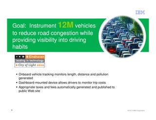 Goal: Instrument 12M vehicles
    to reduce road congestion while
    providing visibility into driving
    habits



      Onboard vehicle tracking monitors length, distance and pollution
      generated
      Dashboard-mounted device allows drivers to monitor trip costs
      Appropriate taxes and fees automatically generated and published to
      public Web site




6                                                                           © 2012 IBM Corporation
 