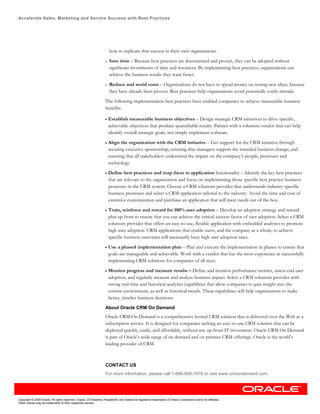 Accelerate Sales, Marketing and Service Success with Best Practices




                                                                        how to replicate that success in their own organizations.

                                                                    •   Save time – Because best practices are documented and proven, they can be adopted without
                                                                        significant investments of time and resources. By implementing best practices, organizations can
                                                                        achieve the business results they want faster.

                                                                    •   Reduce and avoid costs – Organizations do not have to spend money on testing new ideas, because
                                                                        they have already been proven. Best practices help organizations avoid potentially costly mistake

                                                                    The following implementation best practices have enabled companies to achieve measurable business
                                                                    benefits.

                                                                    •   Establish measurable business objectives – Design strategic CRM initiatives to drive specific,
                                                                        achievable objectives that produce quantifiable results. Partner with a solutions vendor that can help
                                                                        identify overall strategic goals, not simply implement software.

                                                                    •   Align the organization with the CRM initiative – Get support for the CRM initiative through
                                                                        securing executive sponsorship; ensuring that managers support the intended business change; and
                                                                        ensuring that all stakeholders understand the impact on the company’s people, processes and
                                                                        technology.

                                                                    •   Define best practices and map them to application functionality – Identify the key best practices
                                                                        that are relevant to the organization and focus on implementing those specific best practice business
                                                                        processes in the CRM system. Choose a CRM solutions provider that understands industry-specific
                                                                        business processes and select a CRM application tailored to the industry. Avoid the time and cost of
                                                                        extensive customization and purchase an application that will meet needs out of the box.

                                                                    •   Train, reinforce and reward for 100% user adoption – Develop an adoption strategy and reward
                                                                        plan up front to ensure that you can achieve the critical success factor of user adoption. Select a CRM
                                                                        solutions provider that offers an easy-to-use, flexible application with embedded analytics to promote
                                                                        high user adoption. CRM applications that enable users, and the company as a whole, to achieve
                                                                        specific business outcomes will necessarily have high user adoption rates.

                                                                    •   Use a phased implementation plan – Plan and execute the implementation in phases to ensure that
                                                                        goals are manageable and achievable. Work with a vendor that has the most experience in successfully
                                                                        implementing CRM solutions for companies of all sizes.

                                                                    •   Monitor progress and measure results – Define and monitor performance metrics, assess end user
                                                                        adoption, and regularly measure and analyze business impact. Select a CRM solutions provider with
                                                                        strong real-time and historical analytics capabilities that allow companies to gain insight into the
                                                                        current environment, as well as historical trends. These capabilities will help organizations to make
                                                                        better, timelier business decisions.

                                                                    About Oracle CRM On Demand
                                                                    Oracle CRM On Demand is a comprehensive hosted CRM solution that is delivered over the Web as a
                                                                    subscription service. It is designed for companies seeking an easy-to-use CRM solution that can be
                                                                    deployed quickly, easily, and affordably, without any up-front IT investment. Oracle CRM On Demand
                                                                    is part of Oracle’s wide range of on demand and on premise CRM offerings. Oracle is the world’s
                                                                    leading provider of CRM.



                                                                    CONTACT US
                                                                    For more information, please call 1-866-906-7878 or visit www.crmondemand.com.




Copyright © 2008 Oracle. All rights reserved. Oracle, JD Edwards, PeopleSoft, and Siebel are registered trademarks of Oracle Corporation and/or its affiliates.
Other names may be trademarks of their respective owners.
 