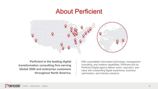 2
About Perficient
Perficient is the leading digital
transformation consulting firm serving
Global 2000 and enterprise customers
throughout North America.
With unparalleled information technology, management
consulting, and creative capabilities, Perficient and its
Perficient Digital agency deliver vision, execution, and
value with outstanding digital experience, business
optimization, and industry solutions.
 