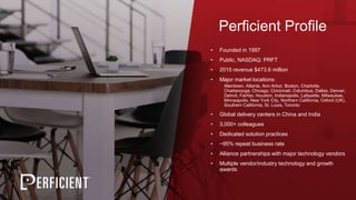 Perficient Profile
• Founded in 1997
• Public, NASDAQ: PRFT
• 2015 revenue $473.6 million
• Major market locations:
Allentown, Atlanta, Ann Arbor, Boston, Charlotte,
Chattanooga, Chicago, Cincinnati, Columbus, Dallas, Denver,
Detroit, Fairfax, Houston, Indianapolis, Lafayette, Milwaukee,
Minneapolis, New York City, Northern California, Oxford (UK),
Southern California, St. Louis, Toronto
• Global delivery centers in China and India
• 3,000+ colleagues
• Dedicated solution practices
• ~95% repeat business rate
• Alliance partnerships with major technology vendors
• Multiple vendor/industry technology and growth
awards
 