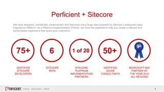 4
We have designed, architected, implemented, and delivered many large sites powered by Sitecore’s enterprise-class
Experience Platform. As a Platinum Implementation Partner, we have the expertise to help you create a relevant and
personalized experience that wows your customers.
Perficient + Sitecore
75+
CERTIFIED
SITECORE
DEVELOPERS
6
SITECORE
MVPs
1 of 20
SITECORE
PLATINUM
IMPLEMENTATION
PARTNERS
50+
CERTIFIED
AZURE
CONSULTANTS
MICROSOFT NSP
PARTNER OF
THE YEAR 2016
-ALL REGIONS-
 