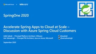 SpringOne 2020
Accelerate Spring Apps to Cloud at Scale –
Discussion with Azure Spring Cloud Customers
Adib Saikali -- Principal Platform Architect, VMware @asaikali
Asir Selvasingh -- Principal PM Architect, Java on Azure, Microsoft @asirselvasingh
September 2020
+
 