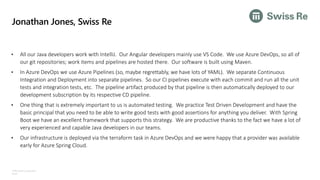 ©Microsoft Corporation
Azure
Jonathan Jones, Swiss Re
• All our Java developers work with IntelliJ. Our Angular developers mainly use VS Code. We use Azure DevOps, so all of
our git repositories; work items and pipelines are hosted there. Our software is built using Maven.
• In Azure DevOps we use Azure Pipelines (so, maybe regrettably, we have lots of YAML). We separate Continuous
Integration and Deployment into separate pipelines. So our CI pipelines execute with each commit and run all the unit
tests and integration tests, etc. The pipeline artifact produced by that pipeline is then automatically deployed to our
development subscription by its respective CD pipeline.
• One thing that is extremely important to us is automated testing. We practice Test Driven Development and have the
basic principal that you need to be able to write good tests with good assertions for anything you deliver. With Spring
Boot we have an excellent framework that supports this strategy. We are productive thanks to the fact we have a lot of
very experienced and capable Java developers in our teams.
• Our infrastructure is deployed via the terraform task in Azure DevOps and we were happy that a provider was available
early for Azure Spring Cloud.
 