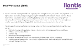 ©Microsoft Corporation
Azure
Peter Verstraete, Liantis
• When it comes to keeping the end users happy, dynamic scaling to handle peak loads is very important. Azure
Spring Cloud covers this prerequisite by providing the Auto Scaling in/out feature (now in preview). We’ve
been able to evaluate this feature successfully by doing several load tests with various ramp up/down
scenarios. One of the nice things is you can scale up a service based on metrics of another service (or even
another resource), which gives the possibility to anticipate on coming load to the first service.
• What is appealing about application monitoring is that everything you need is available through the Azure
portal:
o Distributed tracing with Application map as a starting point, to investigate performance/failures.
o Drilldown to transaction details.
o Access to logs.
o Performance monitoring via metrics.
o Currently we are further looking into the possibilities of alerts and custom dashboards.
o The integration of log streaming into the Azure Toolkit for IntelliJ plugin is very helpful during functional
testing of deployed services.
 