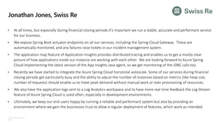 ©Microsoft Corporation
Azure
Jonathan Jones, Swiss Re
• At all times, but especially during financial closing periods it's important we run a stable, accurate and performant service
for our business.
• We expose Spring Boot actuator endpoints on all our services, including the Spring Cloud Gateway. These are
automatically monitored, and any failures raise tickets in our incident management system.
• The application map feature of Application Insights provides distributed tracing and enables us to get a mostly clear
picture of how applications inside our instance are working with each other. We are looking forward to Azure Spring
Cloud implementing the latest version of the App Insights Java agent, so we get monitoring of the JDBC calls too.
• Recently we have started to integrate the Azure Spring Cloud horizontal autoscale. Some of our services during financial
closing periods get particularly busy and the ability to adjust the number of instances based on metrics (like heap size,
number of requests) should enable us to meet peak demand without manual work or over provisioning of resources.
• We also have the application logs sent to a Log Analytics workspace and to have more real time feedback the Log Stream
feature of Azure Spring Cloud is used often, especially in development environments.
• Ultimately, we keep our end users happy by running a reliable and performant system but also by providing an
environment where we gain the businesses trust to allow a regular deployment of features, which work as intended.
 