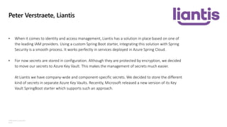 ©Microsoft Corporation
Azure
Peter Verstraete, Liantis
• When it comes to identity and access management, Liantis has a solution in place based on one of
the leading IAM providers. Using a custom Spring Boot starter, integrating this solution with Spring
Security is a smooth process. It works perfectly in services deployed in Azure Spring Cloud.
• For now secrets are stored in configuration. Although they are protected by encryption, we decided
to move our secrets to Azure Key Vault. This makes the management of secrets much easier.
At Liantis we have company-wide and component-specific secrets. We decided to store the different
kind of secrets in separate Azure Key Vaults. Recently, Microsoft released a new version of its Key
Vault SpringBoot starter which supports such an approach.
 