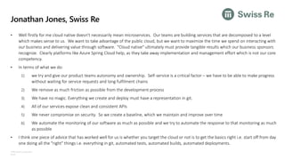 ©Microsoft Corporation
Azure
Jonathan Jones, Swiss Re
• Well firstly for me cloud native doesn't necessarily mean microservices. Our teams are building services that are decomposed to a level
which makes sense to us. We want to take advantage of the public cloud, but we want to maximize the time we spend on interacting with
our business and delivering value through software. "Cloud native" ultimately must provide tangible results which our business sponsors
recognize. Clearly platforms like Azure Spring Cloud help, as they take away implementation and management effort which is not our core
competency.
• In terms of what we do:
1) we try and give our product teams autonomy and ownership. Self-service is a critical factor – we have to be able to make progress
without waiting for service requests and long fulfilment chains
2) We remove as much friction as possible from the development process
3) We have no magic. Everything we create and deploy must have a representation in git.
4) All of our services expose clean and consistent APIs
5) We never compromise on security. So we create a baseline, which we maintain and improve over time
6) We automate the monitoring of our software as much as possible and we try to automate the response to that monitoring as much
as possible
• I think one piece of advice that has worked well for us is whether you target the cloud or not is to get the basics right i.e. start off from day
one doing all the "right" things i.e. everything in git, automated tests, automated builds, automated deployments.
 