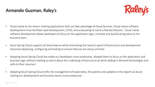 ©Microsoft Corporation
Azure
Armando Guzman, Raley’s
• Cloud native to me means creating applications that can take advantage of Cloud Services. Cloud native software
development must facilitate rapid development, CI/CD, and autoscaling to name a few key features. Cloud native
software development allows developers to focus on the application logic, innovate and quickly bring value to the
business team.
• Azure Spring Cloud supports all these feature while eliminating the need to spend infrastructure and development
resources deploying, configuring and testing to ensure features are setup correctly.
• Adopting Azure Spring Cloud has made our developers more productive, allowed them to focus on the application and
business logic without needing to worry about the underlying infrastructure all while adding in demand technologies and
skills to their resumes!
• Adopting Azure Spring Cloud shifts the management of Kubernetes, OS patches and updates to the experts at Azure
making our development and business teams more productive.
 