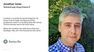 ©Microsoft Corporation
Azure
Jonathan Jones
Technical Lead, Group Finance IT
Jonathan is currently the technical lead for the
Group Finance Target Architecture (GFTA)
programme, which is re-building Swiss Re's Group
Finance business area to be cloud native.
Before this Jonathan has held various lead Java
developer roles, all in the financial services sector.
 