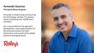 ©Microsoft Corporation
Azure
Armando Guzman
Principal Software Engineer
Armando is modernizing and securing
the technology used by 131 grocery
stores employing over 10,000 team
members.
He is responsible for the approach,
development, and implementation of
the technical solution for both
eCommerce and overall online digital
presence leveraging Azure.
 