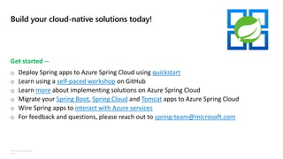 ©Microsoft Corporation
Azure
Build your cloud-native solutions today!
Get started --
o Deploy Spring apps to Azure Spring Cloud using quickstart
o Learn using a self-paced workshop on GitHub
o Learn more about implementing solutions on Azure Spring Cloud
o Migrate your Spring Boot, Spring Cloud and Tomcat apps to Azure Spring Cloud
o Wire Spring apps to interact with Azure services
o For feedback and questions, please reach out to spring-team@microsoft.com
 