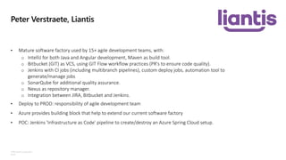 ©Microsoft Corporation
Azure
Peter Verstraete, Liantis
• Mature software factory used by 15+ agile development teams, with:
o IntelliJ for both Java and Angular development, Maven as build tool.
o Bitbucket (GIT) as VCS, using GIT Flow workflow practices (PR's to ensure code quality).
o Jenkins with CI jobs (including multibranch pipelines), custom deploy jobs, automation tool to
generate/manage jobs
o SonarQube for additional quality assurance.
o Nexus as repository manager.
o Integration between JIRA, Bitbucket and Jenkins.
• Deploy to PROD: responsibility of agile development team
• Azure provides building block that help to extend our current software factory
• POC: Jenkins 'Infrastructure as Code' pipeline to create/destroy an Azure Spring Cloud setup.
 