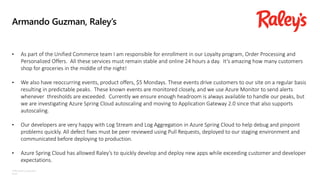 ©Microsoft Corporation
Azure
Armando Guzman, Raley’s
• As part of the Unified Commerce team I am responsible for enrollment in our Loyalty program, Order Processing and
Personalized Offers. All these services must remain stable and online 24 hours a day. It’s amazing how many customers
shop for groceries in the middle of the night!
• We also have reoccurring events, product offers, $5 Mondays. These events drive customers to our site on a regular basis
resulting in predictable peaks. These known events are monitored closely, and we use Azure Monitor to send alerts
whenever thresholds are exceeded. Currently we ensure enough headroom is always available to handle our peaks, but
we are investigating Azure Spring Cloud autoscaling and moving to Application Gateway 2.0 since that also supports
autoscaling.
• Our developers are very happy with Log Stream and Log Aggregation in Azure Spring Cloud to help debug and pinpoint
problems quickly. All defect fixes must be peer reviewed using Pull Requests, deployed to our staging environment and
communicated before deploying to production.
• Azure Spring Cloud has allowed Raley’s to quickly develop and deploy new apps while exceeding customer and developer
expectations.
 