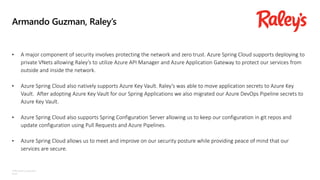©Microsoft Corporation
Azure
Armando Guzman, Raley’s
• A major component of security involves protecting the network and zero trust. Azure Spring Cloud supports deploying to
private VNets allowing Raley’s to utilize Azure API Manager and Azure Application Gateway to protect our services from
outside and inside the network.
• Azure Spring Cloud also natively supports Azure Key Vault. Raley’s was able to move application secrets to Azure Key
Vault. After adopting Azure Key Vault for our Spring Applications we also migrated our Azure DevOps Pipeline secrets to
Azure Key Vault.
• Azure Spring Cloud also supports Spring Configuration Server allowing us to keep our configuration in git repos and
update configuration using Pull Requests and Azure Pipelines.
• Azure Spring Cloud allows us to meet and improve on our security posture while providing peace of mind that our
services are secure.
 