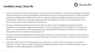 ©Microsoft Corporation
Azure
Jonathan Jones, Swiss Re
• Clearly in a move to the public cloud security is one of our primary considerations. Swiss Re are following the CSA CCM
(Cloud Security Alliance, Cloud Controls Matrix) and anything we do has to be compliant with that. All the Spring Boot
applications we deploy are checked for CVEs and we simply can't deploy the software should there be any known
vulnerabilities. We also have automated smoke tests after new deployments, which check that key aspects of our
security policy have not been mutated by the deployment.
• By using a PaaS like Azure Spring Cloud we try to lower our attack surface by delegating activities like network
management and compute management to Microsoft. The less moving parts we must configure and maintain, the
better. This is demonstrated further by Microsoft taking responsibility for patching the Java versions and exposing a
fine-grained permission model for Azure Spring Cloud.
• The system assigned managed identity Azure Spring Cloud provides to each application is important, as we use this to
bootstrap access to Azure Key Vaults, access Microsoft Graph and authenticate to where we store the static content in
Azure Storage.
• Important as well is we minimize the exposure of our applications, so all the back-end services run on private IP
addresses. All ingress comes through our Spring Cloud Gateway application which is shielded by Cloudflare; whose
capabilities include a Web Application Firewall (WAF).
 