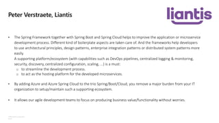 ©Microsoft Corporation
Azure
Peter Verstraete, Liantis
• The Spring Framework together with Spring Boot and Spring Cloud helps to improve the application or microservice
development process. Different kind of boilerplate aspects are taken care of. And the frameworks help developers
to use architectural principles, design patterns, enterprise integration patterns or distributed system patterns more
easily.
A supporting platform/ecosystem (with capabilities such as DevOps pipelines, centralized logging & monitoring,
security, discovery, centralized configuration, scaling, ...) is a must:
o to streamline the development process.
o to act as the hosting platform for the developed microservices.
• By adding Azure and Azure Spring Cloud to the trio Spring/Boot/Cloud, you remove a major burden from your IT
organization to setup/maintain such a supporting ecosystem.
• It allows our agile development teams to focus on producing business value/functionality without worries.
 